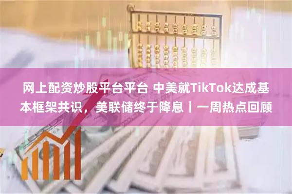 网上配资炒股平台平台 中美就TikTok达成基本框架共识，美联储终于降息丨一周热点回顾