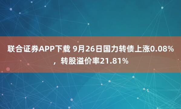 联合证券APP下载 9月26日国力转债上涨0.08%，转股溢价率21.81%