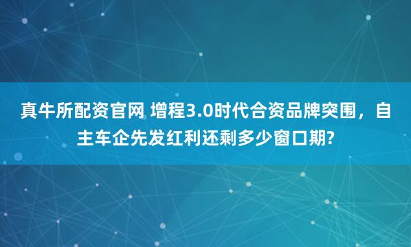 真牛所配资官网 增程3.0时代合资品牌突围，自主车企先发红利还剩多少窗口期?